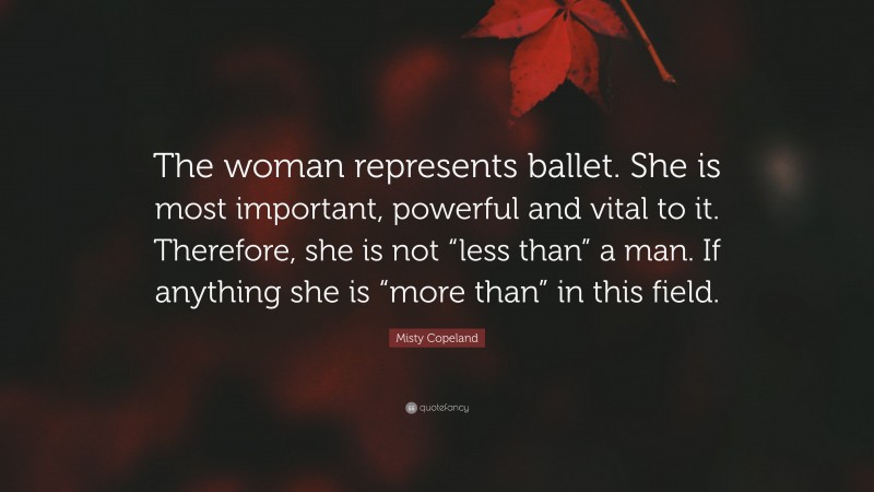 Misty Copeland Quote: “The woman represents ballet. She is most important, powerful and vital to it. Therefore, she is not “less than” a man. If anything she is “more than” in this field.”