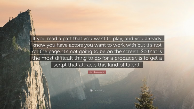 Jerry Bruckheimer Quote: “If you read a part that you want to play, and you already know you have actors you want to work with but it’s not on the page, it’s not going to be on the screen. So that is the most difficult thing to do for a producer, is to get a script that attracts this kind of talent.”