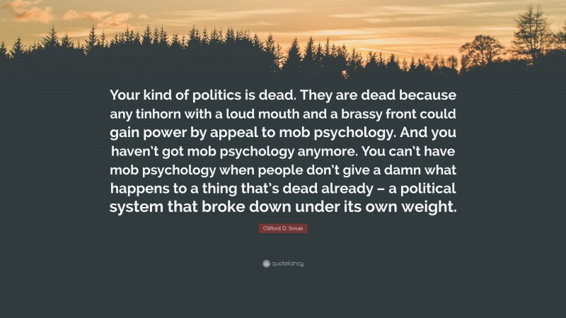 Clifford D. Simak Quote: “Your kind of politics is dead. They are dead because any tinhorn with a loud mouth and a brassy front could gain power by appeal to mob psychology. And you haven’t got mob psychology anymore. You can’t have mob psychology when people don’t give a damn what happens to a thing that’s dead already – a political system that broke down under its own weight.”