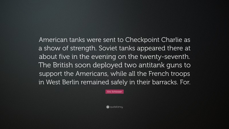 Eric Schlosser Quote: “American tanks were sent to Checkpoint Charlie as a show of strength. Soviet tanks appeared there at about five in the evening on the twenty-seventh. The British soon deployed two antitank guns to support the Americans, while all the French troops in West Berlin remained safely in their barracks. For.”