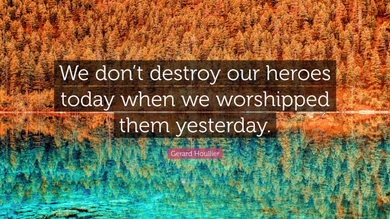 Gerard Houllier Quote: “We don’t destroy our heroes today when we worshipped them yesterday.”