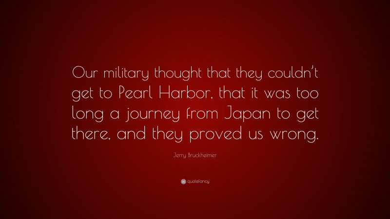 Jerry Bruckheimer Quote: “Our military thought that they couldn’t get to Pearl Harbor, that it was too long a journey from Japan to get there, and they proved us wrong.”