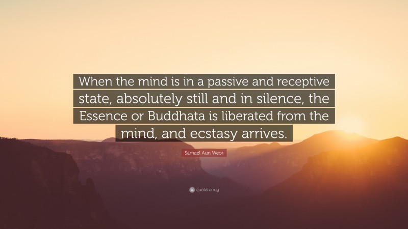 Samael Aun Weor Quote: “When the mind is in a passive and receptive state, absolutely still and in silence, the Essence or Buddhata is liberated from the mind, and ecstasy arrives.”