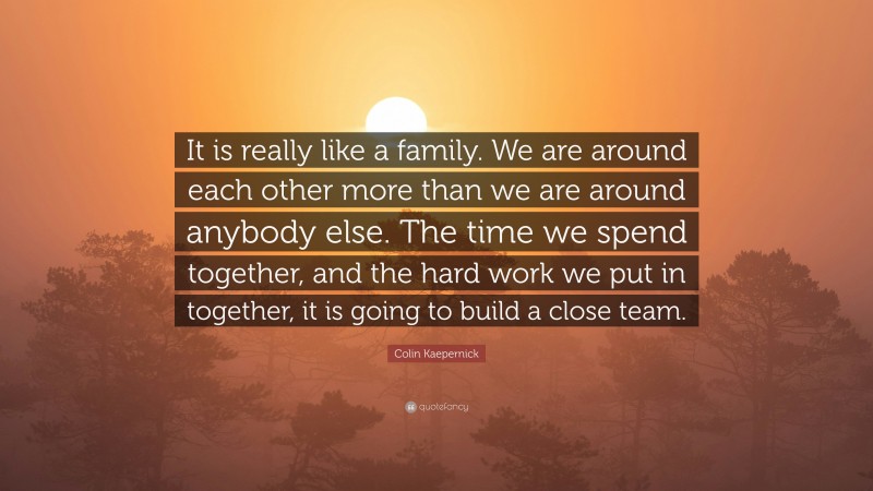 Colin Kaepernick Quote: “It is really like a family. We are around each other more than we are around anybody else. The time we spend together, and the hard work we put in together, it is going to build a close team.”