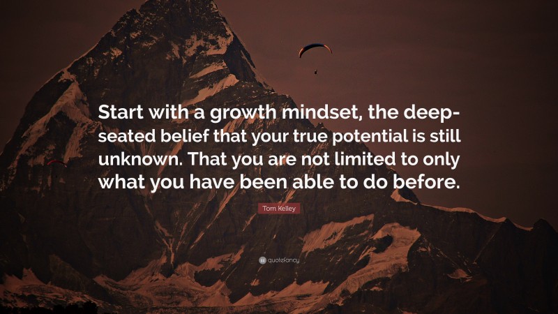 Tom Kelley Quote: “Start with a growth mindset, the deep-seated belief that your true potential is still unknown. That you are not limited to only what you have been able to do before.”