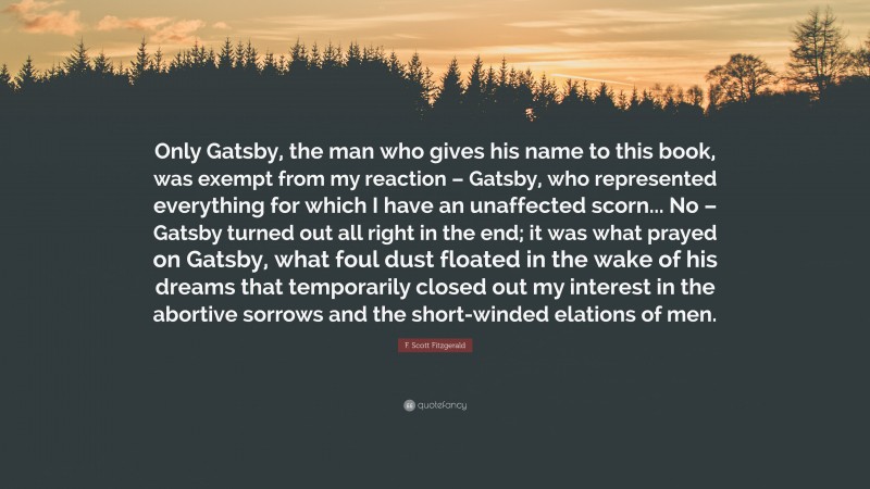 F. Scott Fitzgerald Quote: “Only Gatsby, the man who gives his name to this book, was exempt from my reaction – Gatsby, who represented everything for which I have an unaffected scorn... No – Gatsby turned out all right in the end; it was what prayed on Gatsby, what foul dust floated in the wake of his dreams that temporarily closed out my interest in the abortive sorrows and the short-winded elations of men.”