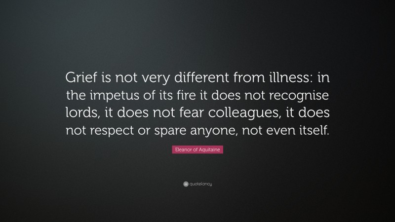 Eleanor of Aquitaine Quote: “Grief is not very different from illness: in the impetus of its fire it does not recognise lords, it does not fear colleagues, it does not respect or spare anyone, not even itself.”