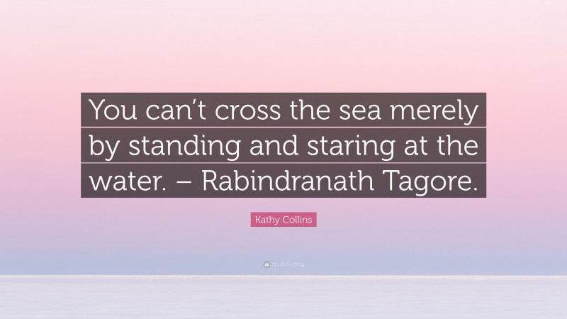 Kathy Collins Quote: “You can’t cross the sea merely by standing and staring at the water. – Rabindranath Tagore.”