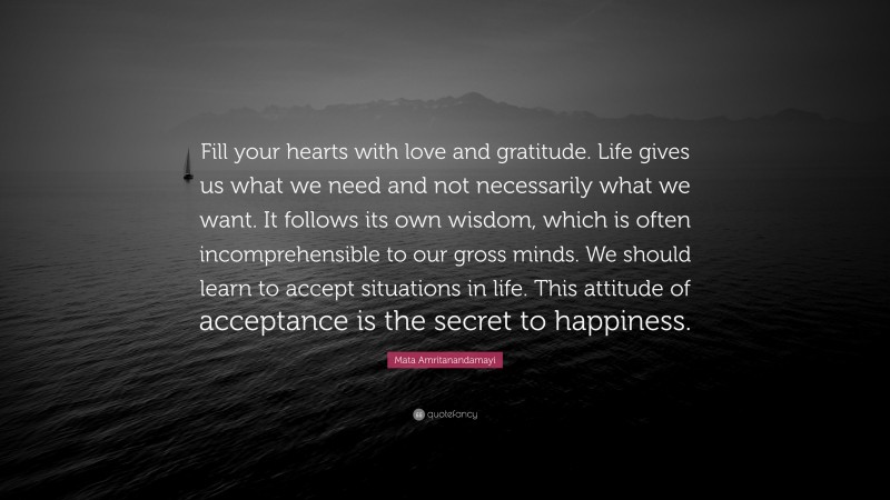 Mata Amritanandamayi Quote: “Fill your hearts with love and gratitude. Life gives us what we need and not necessarily what we want. It follows its own wisdom, which is often incomprehensible to our gross minds. We should learn to accept situations in life. This attitude of acceptance is the secret to happiness.”