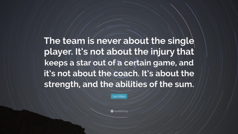 Les Miles Quote: “The team is never about the single player. It’s not about the injury that keeps a star out of a certain game, and it’s not about the coach. It’s about the strength, and the abilities of the sum.”