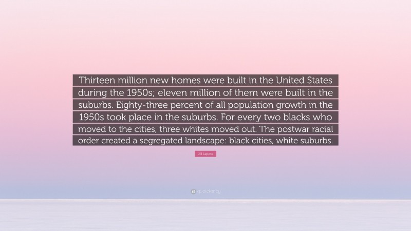 Jill Lepore Quote: “Thirteen million new homes were built in the United States during the 1950s; eleven million of them were built in the suburbs. Eighty-three percent of all population growth in the 1950s took place in the suburbs. For every two blacks who moved to the cities, three whites moved out. The postwar racial order created a segregated landscape: black cities, white suburbs.”