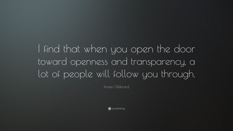 Kirsten Gillibrand Quote: “I find that when you open the door toward openness and transparency, a lot of people will follow you through.”