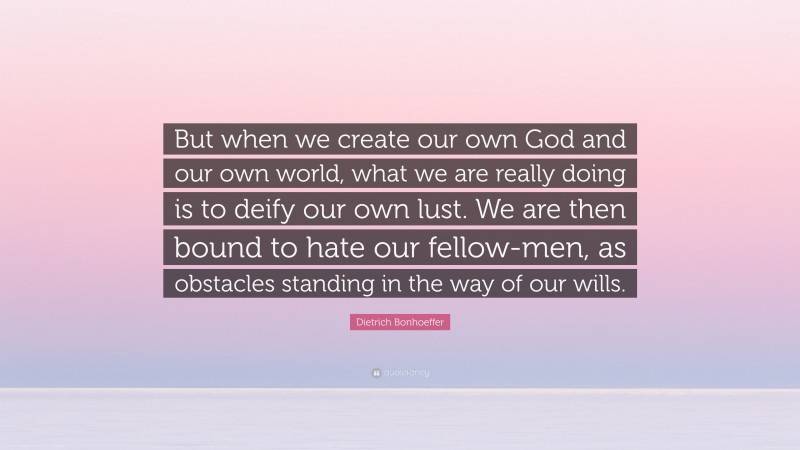 Dietrich Bonhoeffer Quote: “But when we create our own God and our own world, what we are really doing is to deify our own lust. We are then bound to hate our fellow-men, as obstacles standing in the way of our wills.”