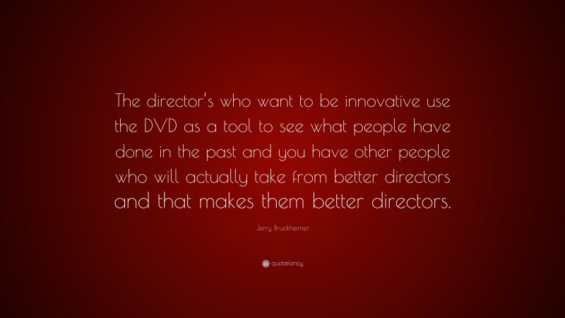 Jerry Bruckheimer Quote: “The director’s who want to be innovative use the DVD as a tool to see what people have done in the past and you have other people who will actually take from better directors and that makes them better directors.”