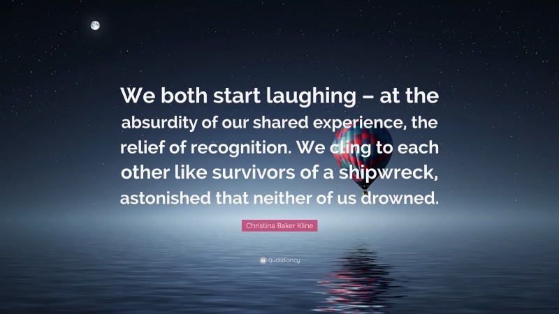 Christina Baker Kline Quote: “We both start laughing – at the absurdity of our shared experience, the relief of recognition. We cling to each other like survivors of a shipwreck, astonished that neither of us drowned.”