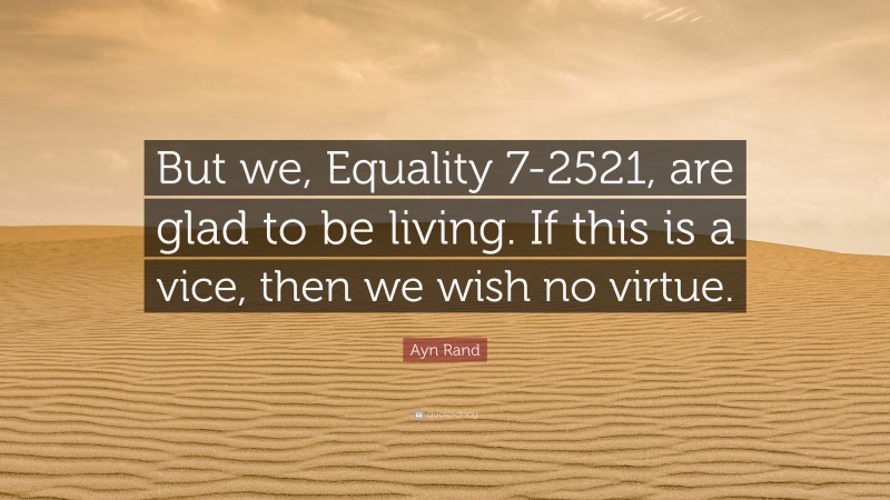 Ayn Rand Quote: “But we, Equality 7-2521, are glad to be living. If this is a vice, then we wish no virtue.”