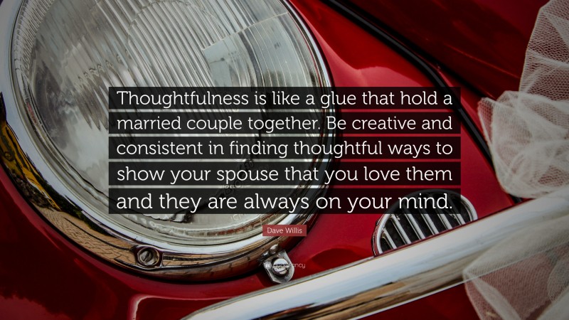Dave Willis Quote: “Thoughtfulness is like a glue that hold a married couple together. Be creative and consistent in finding thoughtful ways to show your spouse that you love them and they are always on your mind.”