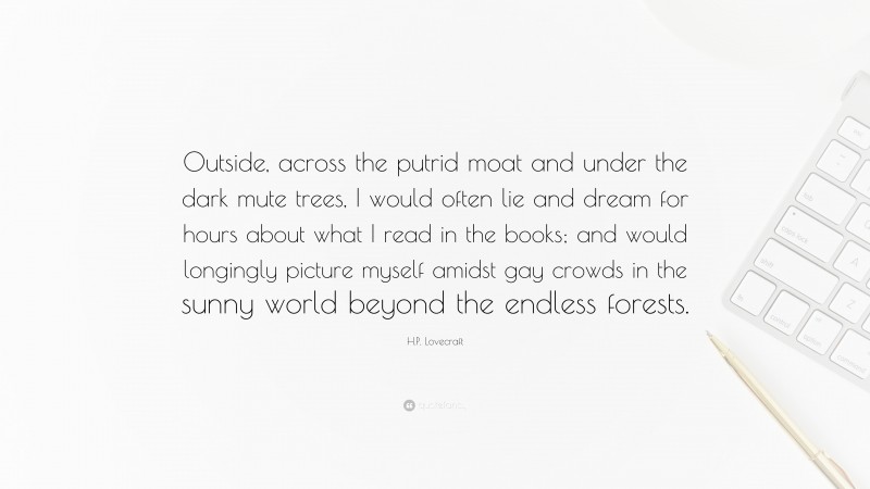 H.P. Lovecraft Quote: “Outside, across the putrid moat and under the dark mute trees, I would often lie and dream for hours about what I read in the books; and would longingly picture myself amidst gay crowds in the sunny world beyond the endless forests.”