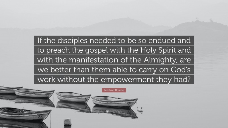 Reinhard Bonnke Quote: “If the disciples needed to be so endued and to preach the gospel with the Holy Spirit and with the manifestation of the Almighty, are we better than them able to carry on God’s work without the empowerment they had?”
