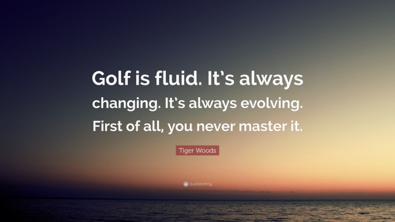 Tiger Woods Quote: “Golf is fluid. It’s always changing. It’s always evolving. First of all, you never master it.”