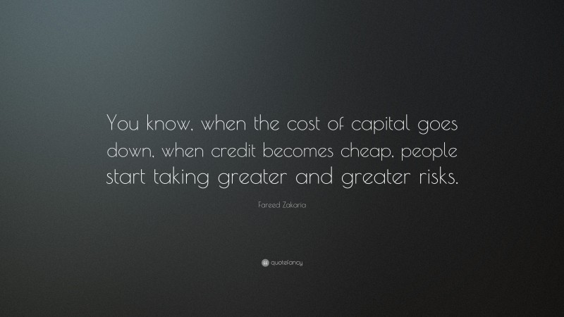 Fareed Zakaria Quote: “You know, when the cost of capital goes down, when credit becomes cheap, people start taking greater and greater risks.”