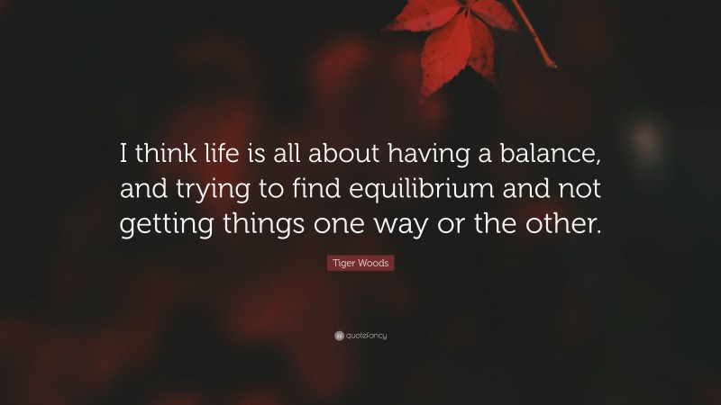 Tiger Woods Quote: “I think life is all about having a balance, and trying to find equilibrium and not getting things one way or the other.”