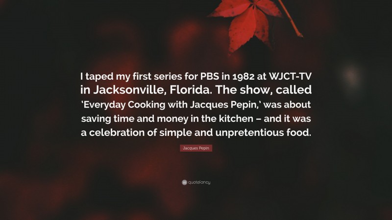 Jacques Pepin Quote: “I taped my first series for PBS in 1982 at WJCT-TV in Jacksonville, Florida. The show, called ‘Everyday Cooking with Jacques Pepin,’ was about saving time and money in the kitchen – and it was a celebration of simple and unpretentious food.”