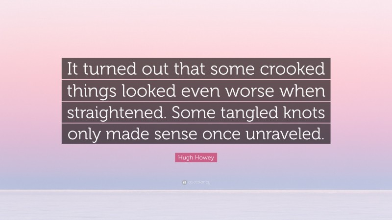 Hugh Howey Quote: “It turned out that some crooked things looked even worse when straightened. Some tangled knots only made sense once unraveled.”