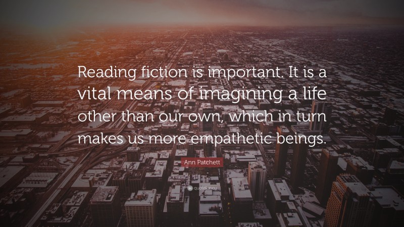 Ann Patchett Quote: “Reading fiction is important. It is a vital means of imagining a life other than our own, which in turn makes us more empathetic beings.”