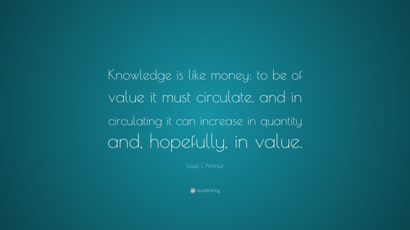 Louis L'Amour Quote: “Knowledge is like money: to be of value it must circulate, and in circulating it can increase in quantity and, hopefully, in value.”