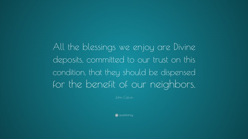 John Calvin Quote: “All the blessings we enjoy are Divine deposits, committed to our trust on this condition, that they should be dispensed for the benefit of our neighbors.”