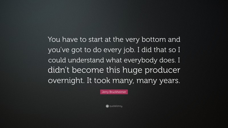 Jerry Bruckheimer Quote: “You have to start at the very bottom and you’ve got to do every job. I did that so I could understand what everybody does. I didn’t become this huge producer overnight. It took many, many years.”