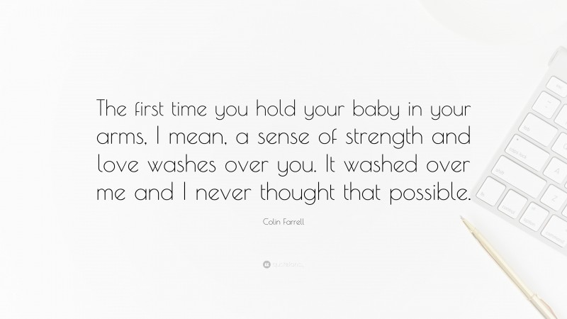 Colin Farrell Quote: “The first time you hold your baby in your arms, I mean, a sense of strength and love washes over you. It washed over me and I never thought that possible.”
