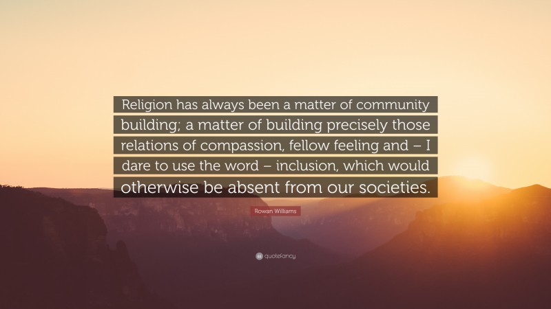 Rowan Williams Quote: “Religion has always been a matter of community building; a matter of building precisely those relations of compassion, fellow feeling and – I dare to use the word – inclusion, which would otherwise be absent from our societies.”