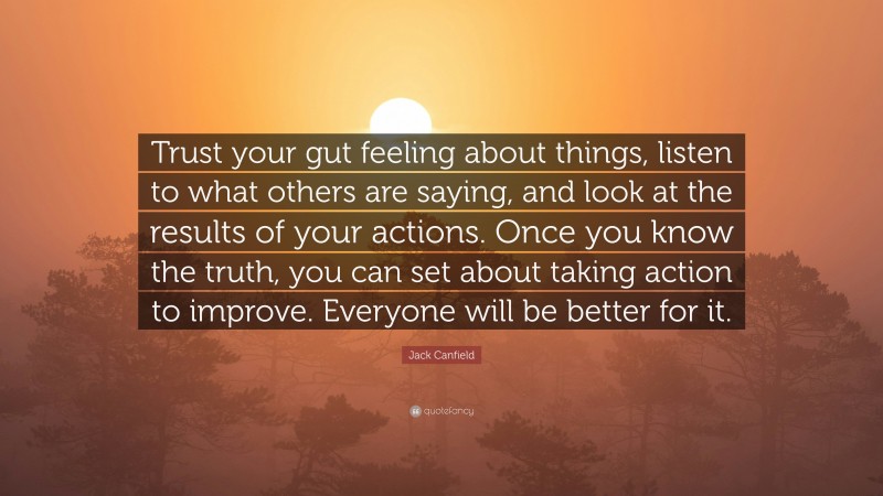 Jack Canfield Quote: “Trust your gut feeling about things, listen to what others are saying, and look at the results of your actions. Once you know the truth, you can set about taking action to improve. Everyone will be better for it.”