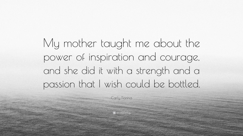 Carly Fiorina Quote: “My mother taught me about the power of inspiration and courage, and she did it with a strength and a passion that I wish could be bottled.”