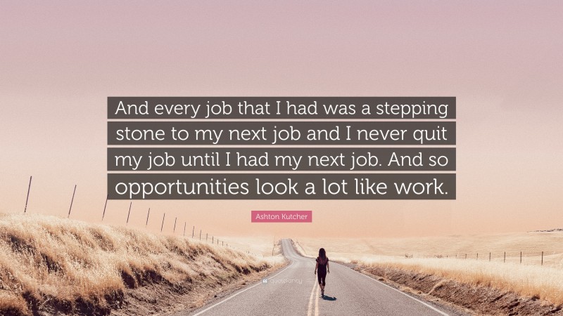 Ashton Kutcher Quote: “And every job that I had was a stepping stone to my next job and I never quit my job until I had my next job. And so opportunities look a lot like work.”