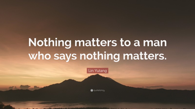 Lin Yutang Quote: “Nothing matters to a man who says nothing matters.”