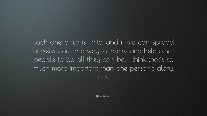 Felicia Day Quote: “Each one of us is finite, and if we can spread ourselves out in a way to inspire and help other people to be all they can be, I think that’s so much more important than one person’s glory.”