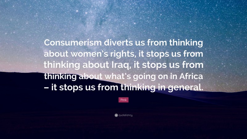Pink Quote: “Consumerism diverts us from thinking about women’s rights, it stops us from thinking about Iraq, it stops us from thinking about what’s going on in Africa – it stops us from thinking in general.”