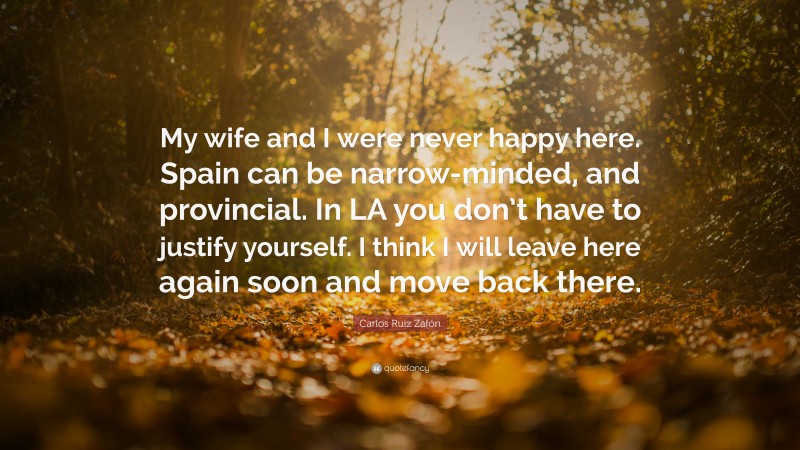 Carlos Ruiz Zafón Quote: “My wife and I were never happy here. Spain can be narrow-minded, and provincial. In LA you don’t have to justify yourself. I think I will leave here again soon and move back there.”