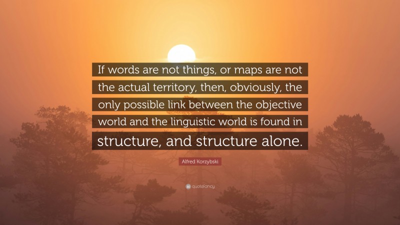 Alfred Korzybski Quote: “If words are not things, or maps are not the actual territory, then, obviously, the only possible link between the objective world and the linguistic world is found in structure, and structure alone.”