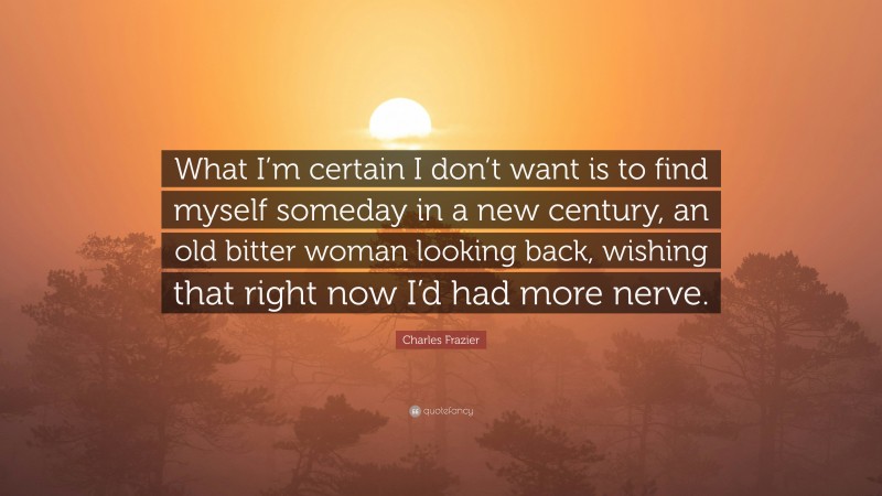Charles Frazier Quote: “What I’m certain I don’t want is to find myself someday in a new century, an old bitter woman looking back, wishing that right now I’d had more nerve.”