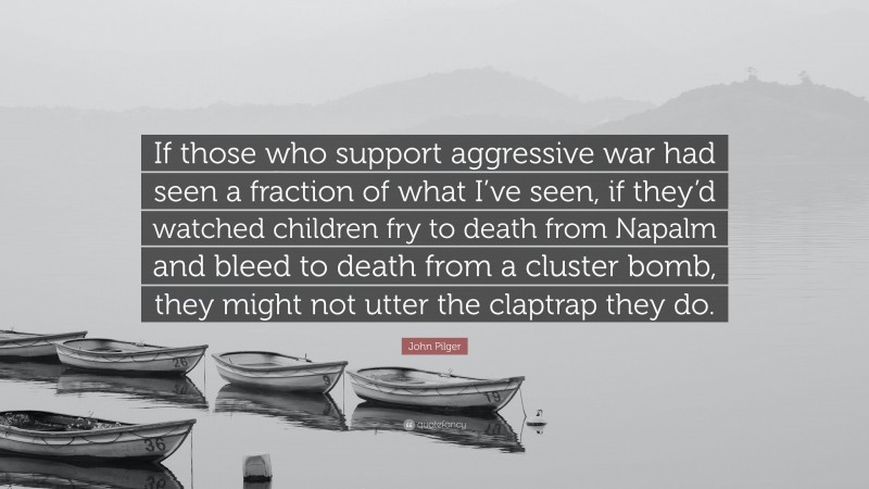 John Pilger Quote: “If those who support aggressive war had seen a fraction of what I’ve seen, if they’d watched children fry to death from Napalm and bleed to death from a cluster bomb, they might not utter the claptrap they do.”