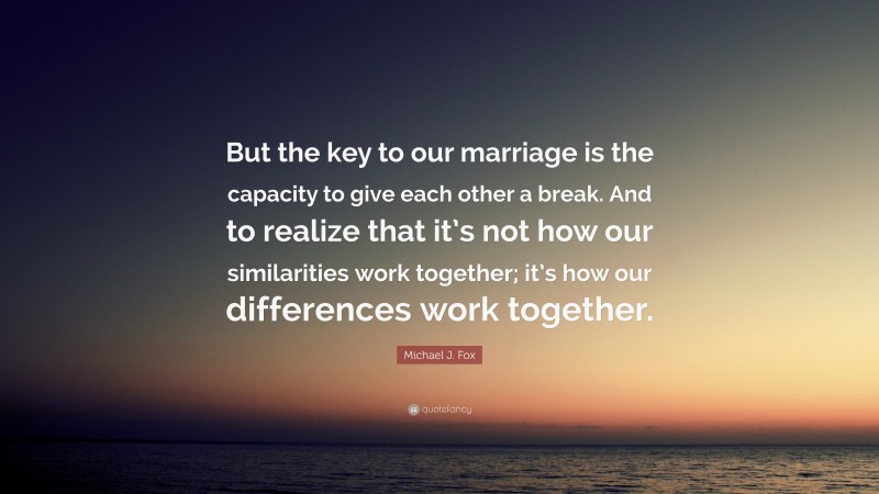 Michael J. Fox Quote: “But the key to our marriage is the capacity to give each other a break. And to realize that it’s not how our similarities work together; it’s how our differences work together.”
