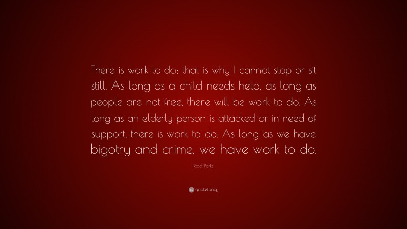 Rosa Parks Quote: “There is work to do; that is why I cannot stop or sit still. As long as a child needs help, as long as people are not free, there will be work to do. As long as an elderly person is attacked or in need of support, there is work to do. As long as we have bigotry and crime, we have work to do.”
