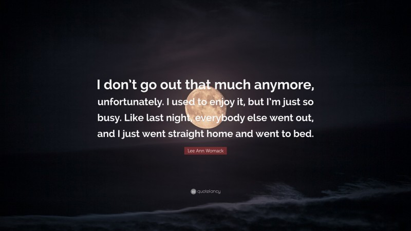 Lee Ann Womack Quote: “I don’t go out that much anymore, unfortunately. I used to enjoy it, but I’m just so busy. Like last night, everybody else went out, and I just went straight home and went to bed.”