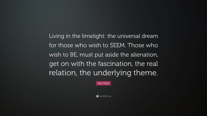 Neil Peart Quote: “Living in the limelight: the universal dream for those who wish to SEEM. Those who wish to BE, must put aside the alienation, get on with the fascination, the real relation, the underlying theme.”