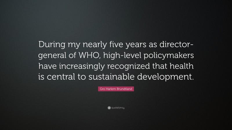 Gro Harlem Brundtland Quote: “During my nearly five years as director-general of WHO, high-level policymakers have increasingly recognized that health is central to sustainable development.”
