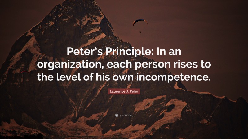Laurence J. Peter Quote: “Peter’s Principle: In an organization, each person rises to the level of his own incompetence.”